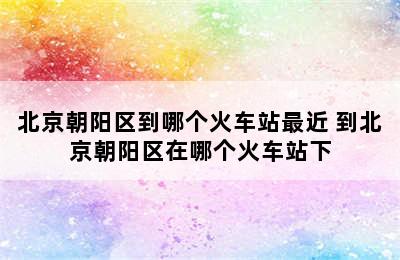 北京朝阳区到哪个火车站最近 到北京朝阳区在哪个火车站下